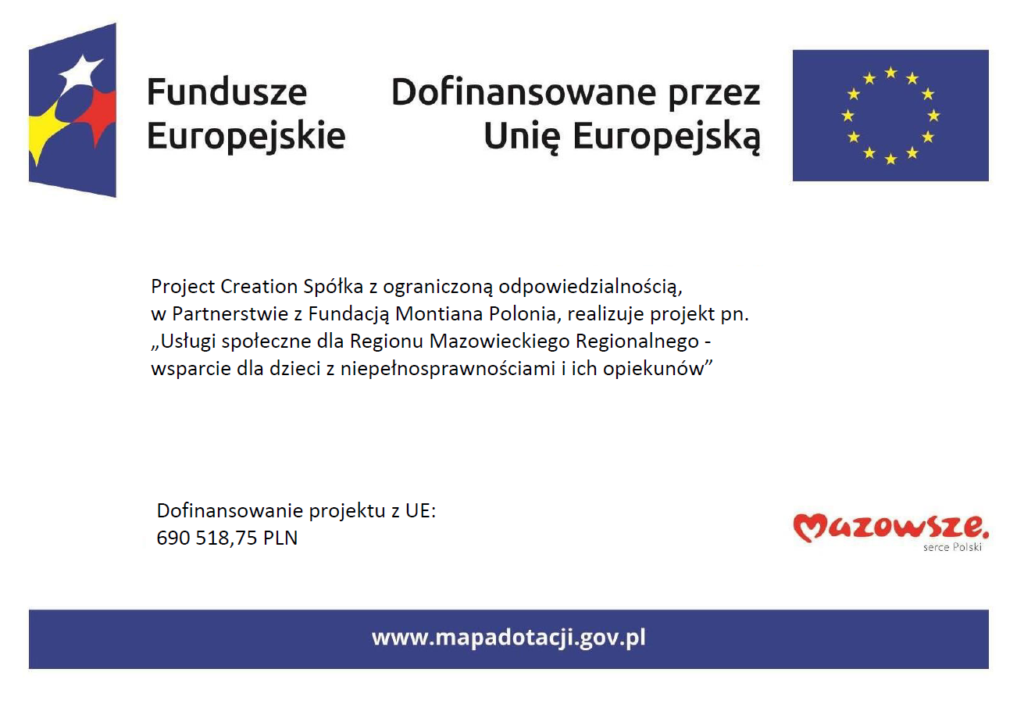 Tablica informacyjna o projekcie. Project Creation Spółka z ograniczoną odpowiedzialnością,
w Partnerstwie z Fundacją Montiana Polonia, realizuje projekt pn. „Usługi społeczne dla Regionu Mazowieckiego Regionalnego - wsparcie dla dzieci z niepełnosprawnościami i ich opiekunów”
